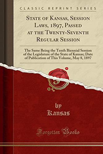 State of Kansas, Session Laws, 1897, Passed at the Twenty-Seventh Regular Session: The Same Being the Tenth Biennial Session of the Legislature of the ... of This Volume, May 8, 1897 (Classic Reprint)